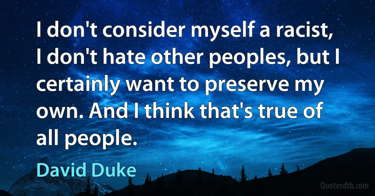 I don't consider myself a racist, I don't hate other peoples, but I certainly want to preserve my own. And I think that's true of all people. (David Duke)