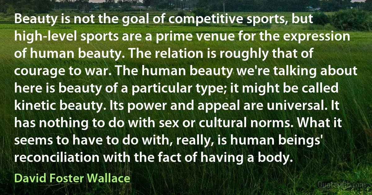 Beauty is not the goal of competitive sports, but high-level sports are a prime venue for the expression of human beauty. The relation is roughly that of courage to war. The human beauty we're talking about here is beauty of a particular type; it might be called kinetic beauty. Its power and appeal are universal. It has nothing to do with sex or cultural norms. What it seems to have to do with, really, is human beings' reconciliation with the fact of having a body. (David Foster Wallace)