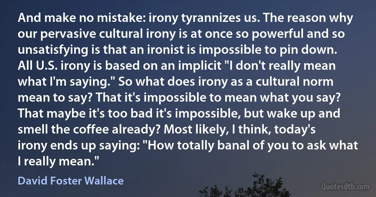 And make no mistake: irony tyrannizes us. The reason why our pervasive cultural irony is at once so powerful and so unsatisfying is that an ironist is impossible to pin down. All U.S. irony is based on an implicit "I don't really mean what I'm saying." So what does irony as a cultural norm mean to say? That it's impossible to mean what you say? That maybe it's too bad it's impossible, but wake up and smell the coffee already? Most likely, I think, today's irony ends up saying: "How totally banal of you to ask what I really mean." (David Foster Wallace)