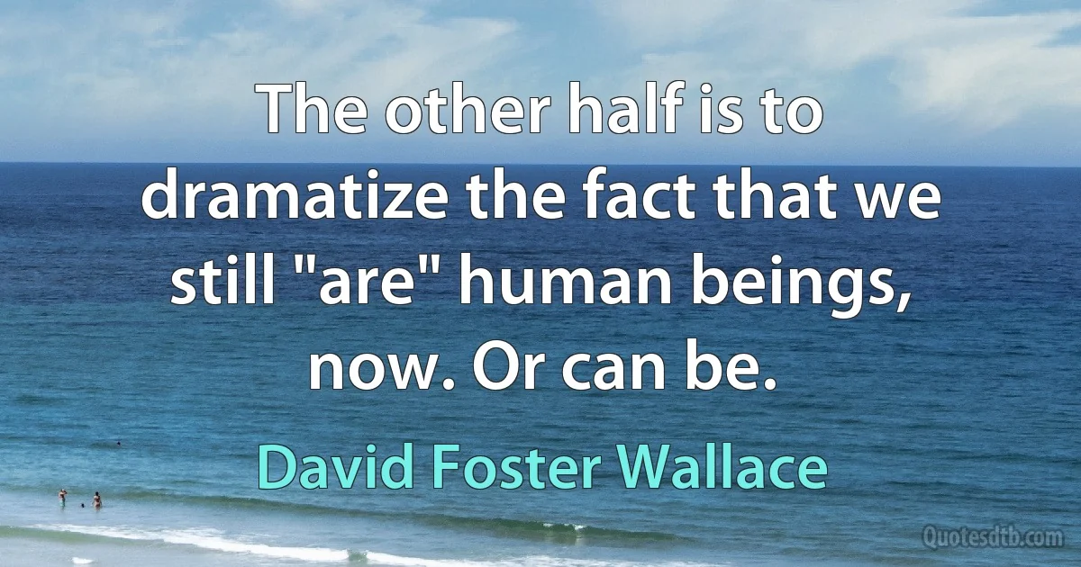 The other half is to dramatize the fact that we still "are" human beings, now. Or can be. (David Foster Wallace)