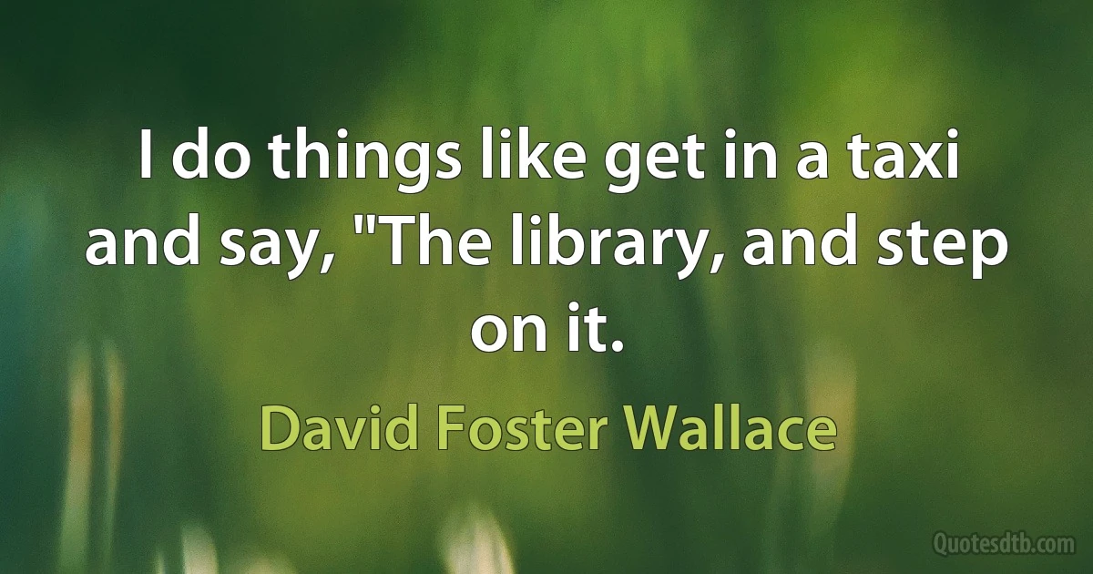 I do things like get in a taxi and say, "The library, and step on it. (David Foster Wallace)