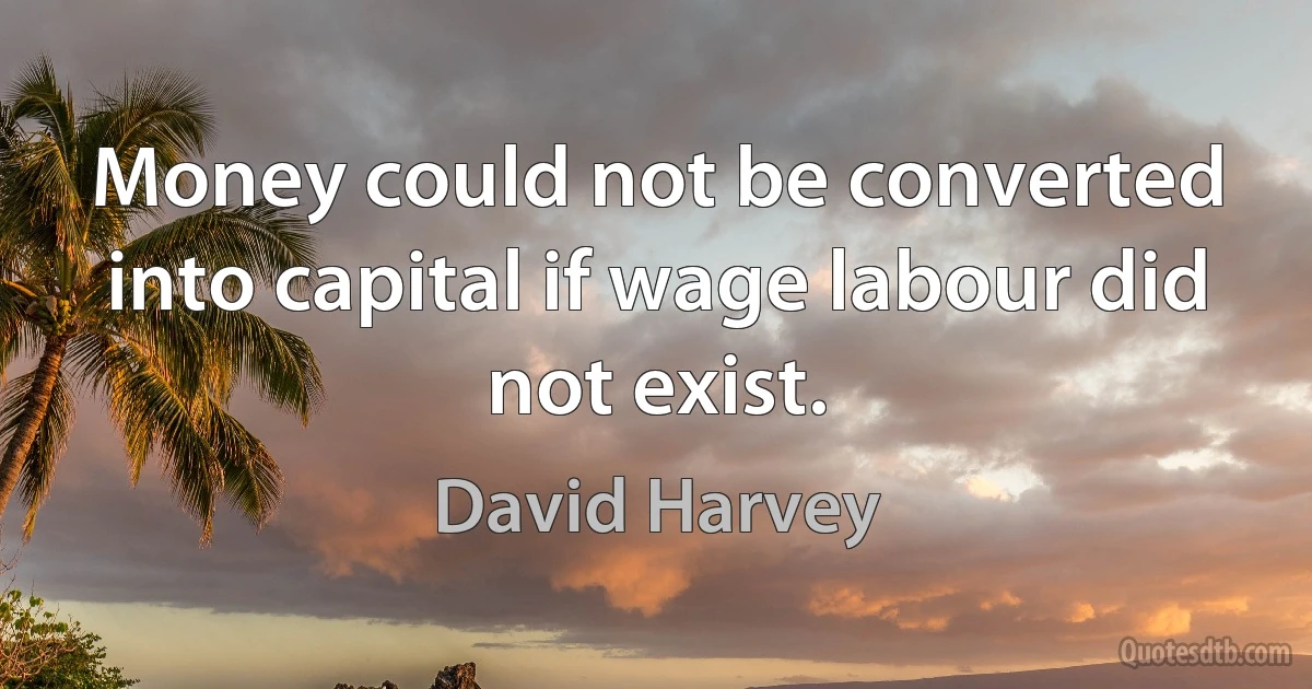 Money could not be converted into capital if wage labour did not exist. (David Harvey)