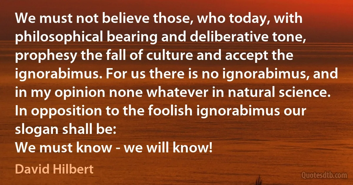 We must not believe those, who today, with philosophical bearing and deliberative tone, prophesy the fall of culture and accept the ignorabimus. For us there is no ignorabimus, and in my opinion none whatever in natural science. In opposition to the foolish ignorabimus our slogan shall be:
We must know - we will know! (David Hilbert)