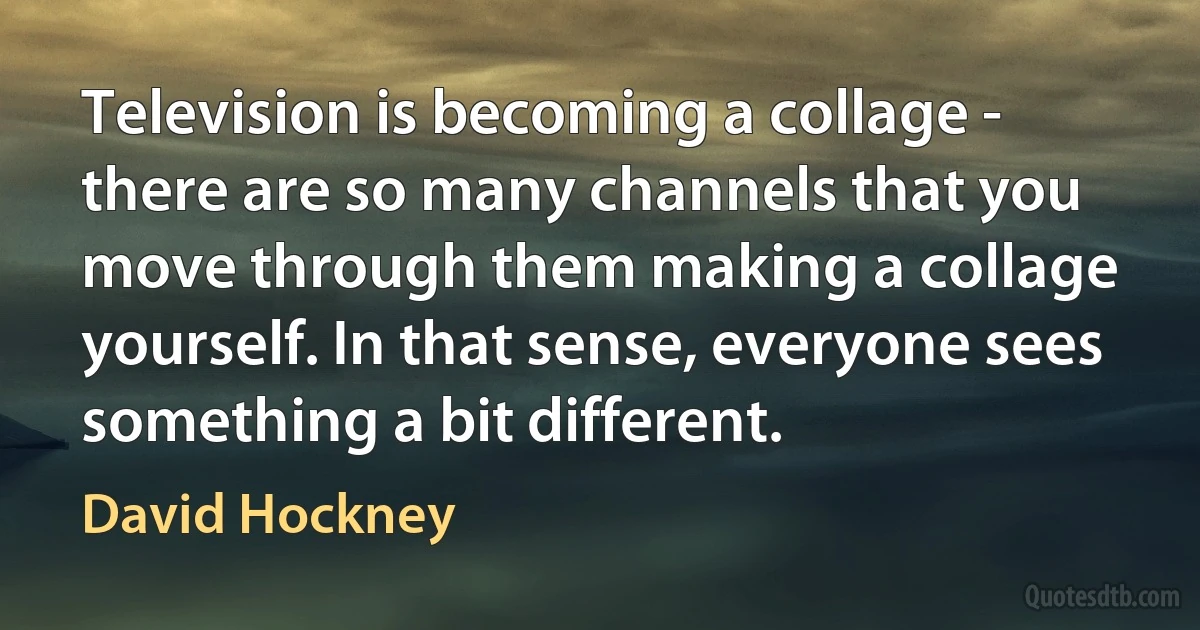 Television is becoming a collage - there are so many channels that you move through them making a collage yourself. In that sense, everyone sees something a bit different. (David Hockney)