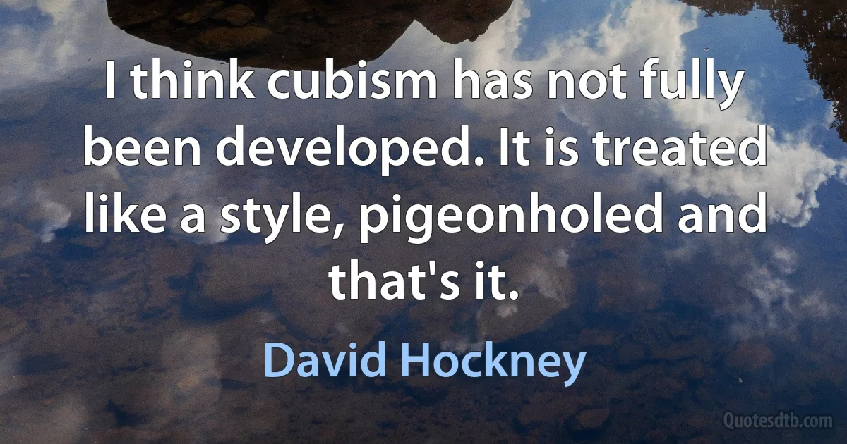 I think cubism has not fully been developed. It is treated like a style, pigeonholed and that's it. (David Hockney)