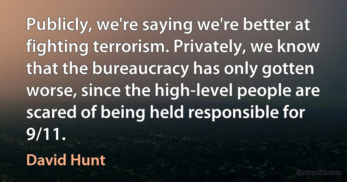 Publicly, we're saying we're better at fighting terrorism. Privately, we know that the bureaucracy has only gotten worse, since the high-level people are scared of being held responsible for 9/11. (David Hunt)