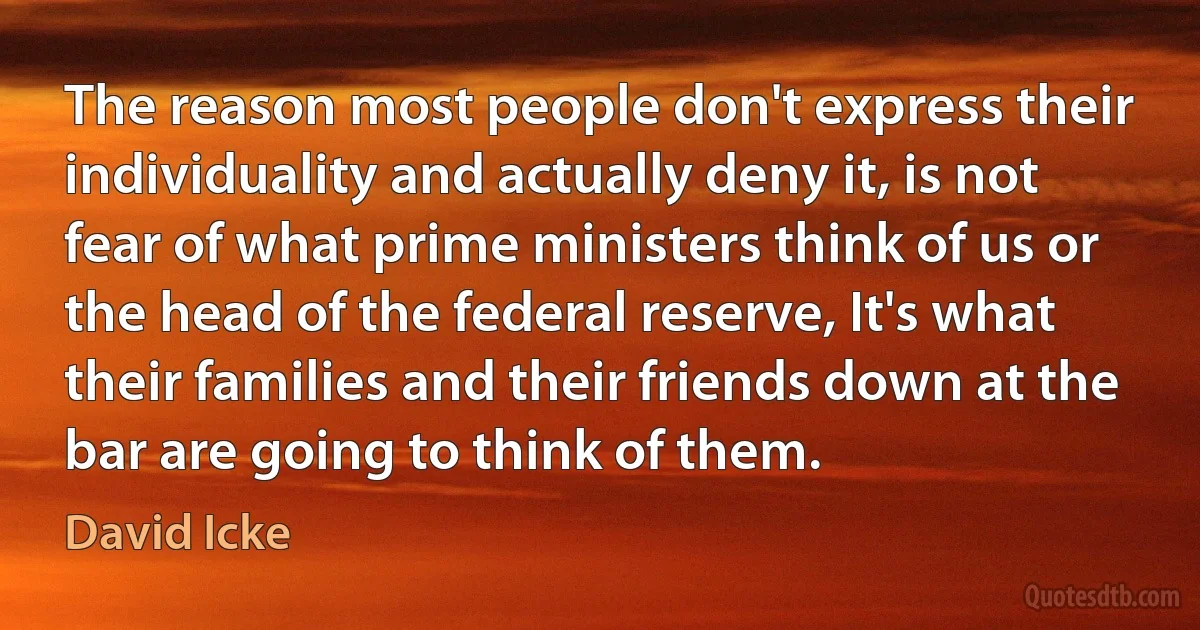 The reason most people don't express their individuality and actually deny it, is not fear of what prime ministers think of us or the head of the federal reserve, It's what their families and their friends down at the bar are going to think of them. (David Icke)