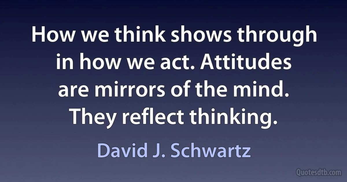 How we think shows through in how we act. Attitudes are mirrors of the mind. They reflect thinking. (David J. Schwartz)