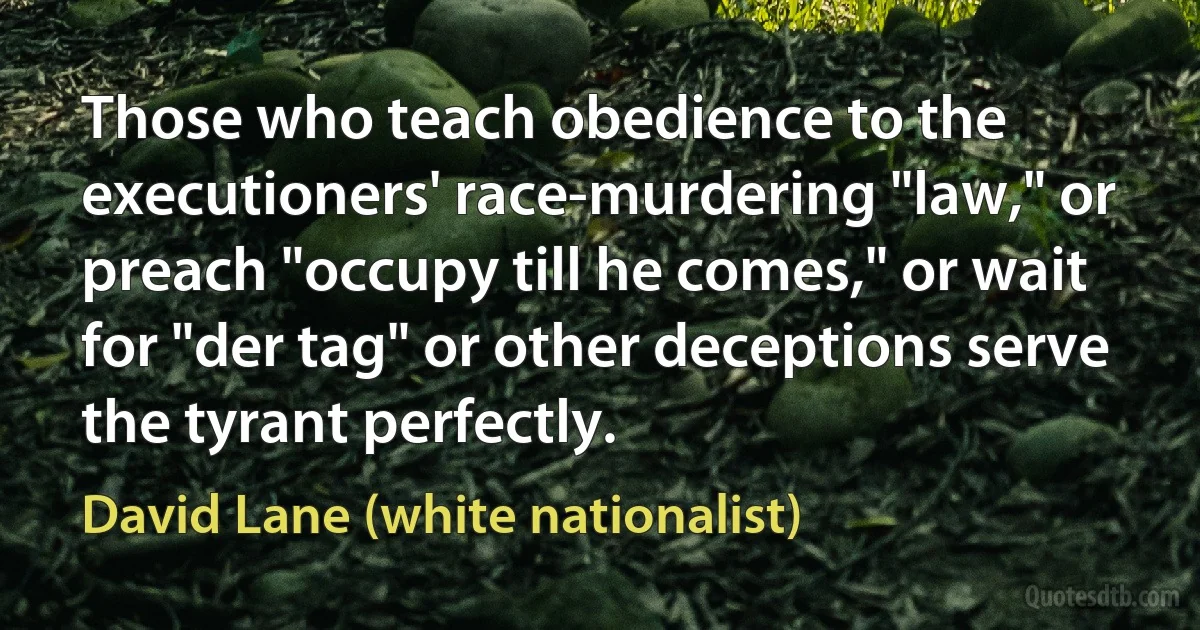 Those who teach obedience to the executioners' race-murdering "law," or preach "occupy till he comes," or wait for "der tag" or other deceptions serve the tyrant perfectly. (David Lane (white nationalist))