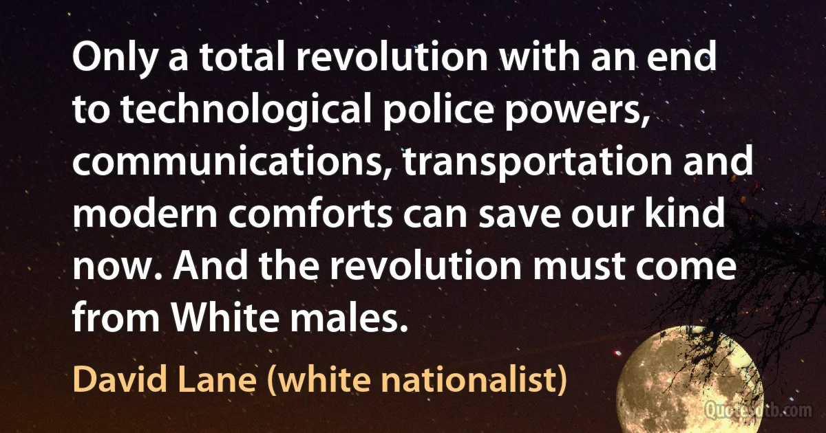 Only a total revolution with an end to technological police powers, communications, transportation and modern comforts can save our kind now. And the revolution must come from White males. (David Lane (white nationalist))