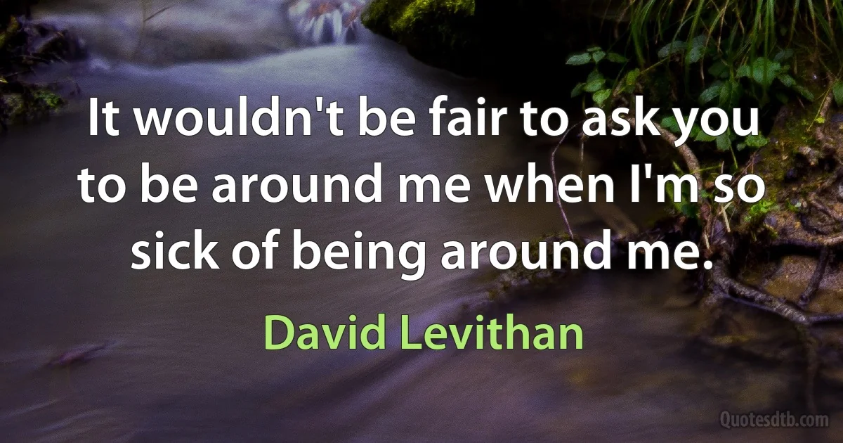 It wouldn't be fair to ask you to be around me when I'm so sick of being around me. (David Levithan)