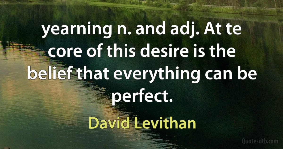 yearning n. and adj. At te core of this desire is the belief that everything can be perfect. (David Levithan)