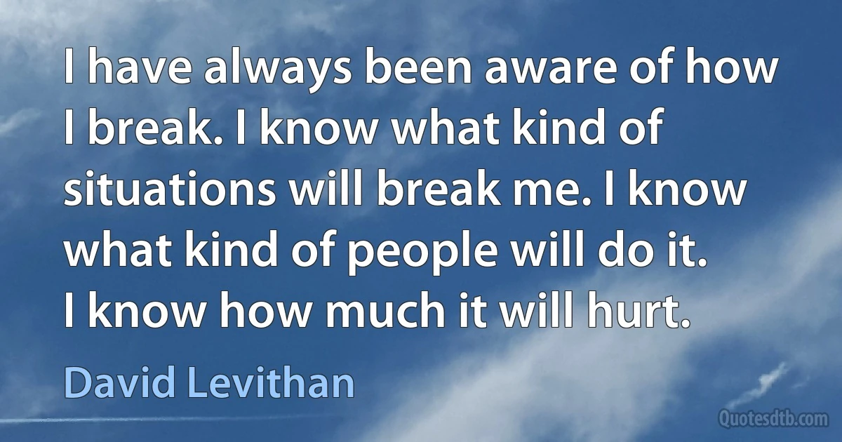 I have always been aware of how I break. I know what kind of situations will break me. I know what kind of people will do it. I know how much it will hurt. (David Levithan)