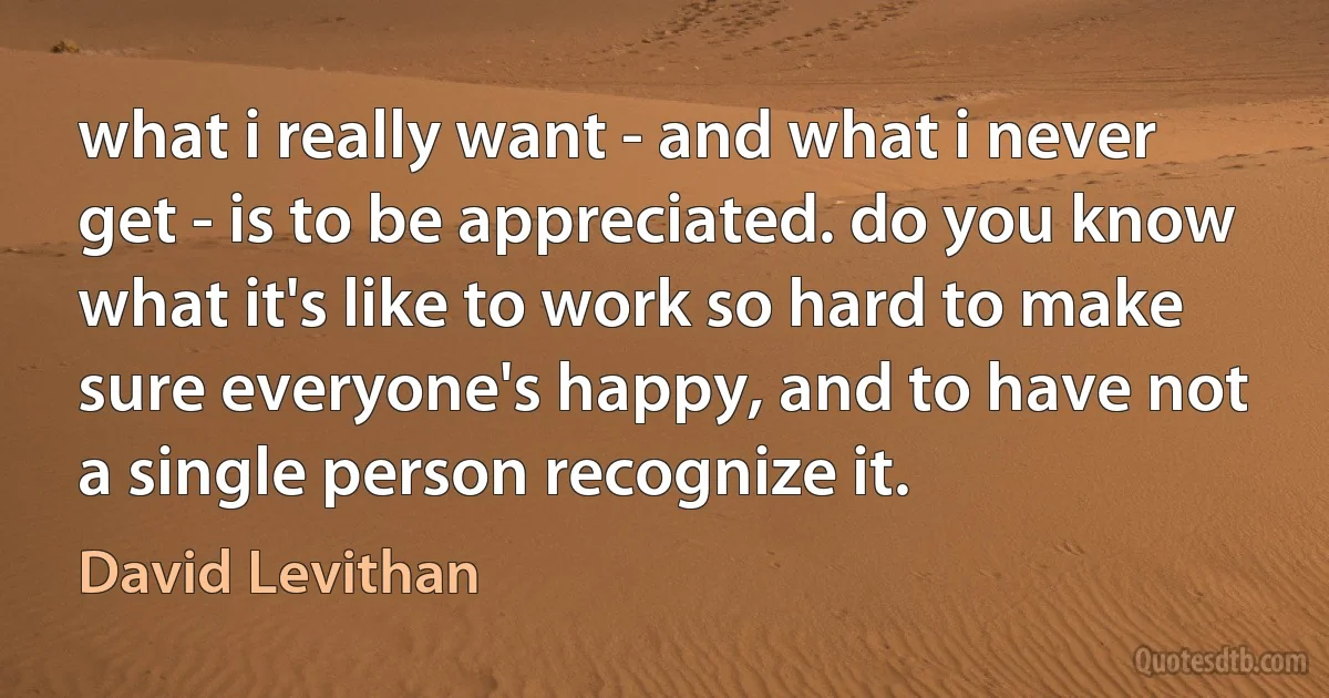 what i really want - and what i never get - is to be appreciated. do you know what it's like to work so hard to make sure everyone's happy, and to have not a single person recognize it. (David Levithan)