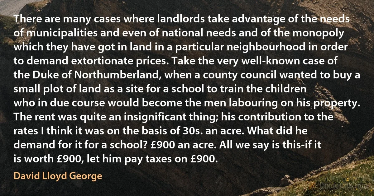 There are many cases where landlords take advantage of the needs of municipalities and even of national needs and of the monopoly which they have got in land in a particular neighbourhood in order to demand extortionate prices. Take the very well-known case of the Duke of Northumberland, when a county council wanted to buy a small plot of land as a site for a school to train the children who in due course would become the men labouring on his property. The rent was quite an insignificant thing; his contribution to the rates I think it was on the basis of 30s. an acre. What did he demand for it for a school? £900 an acre. All we say is this-if it is worth £900, let him pay taxes on £900. (David Lloyd George)