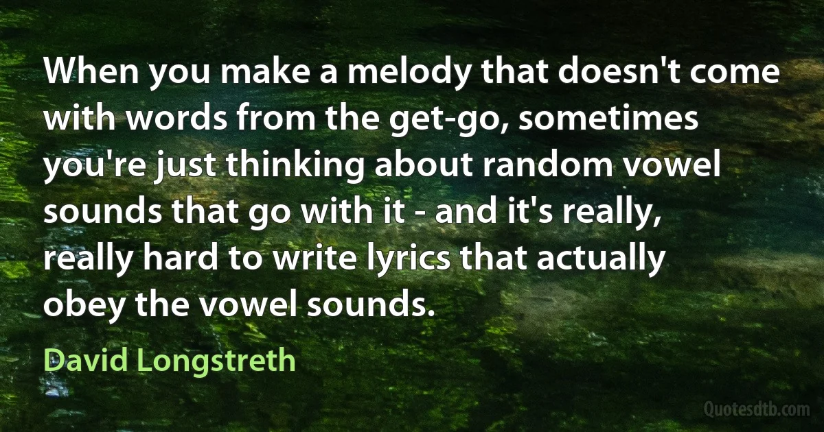 When you make a melody that doesn't come with words from the get-go, sometimes you're just thinking about random vowel sounds that go with it - and it's really, really hard to write lyrics that actually obey the vowel sounds. (David Longstreth)