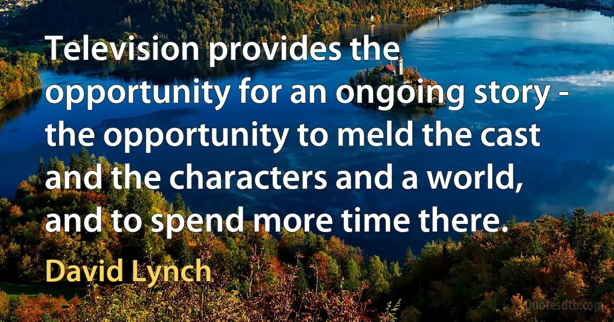 Television provides the opportunity for an ongoing story - the opportunity to meld the cast and the characters and a world, and to spend more time there. (David Lynch)