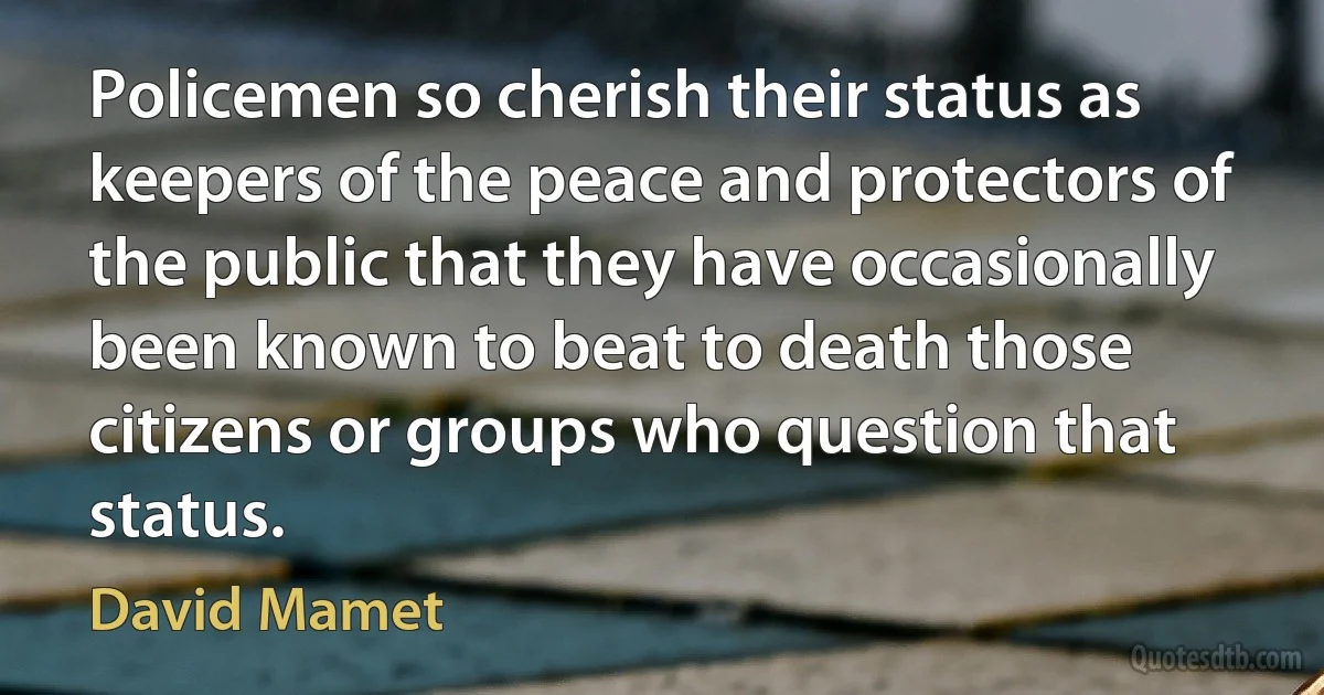 Policemen so cherish their status as keepers of the peace and protectors of the public that they have occasionally been known to beat to death those citizens or groups who question that status. (David Mamet)