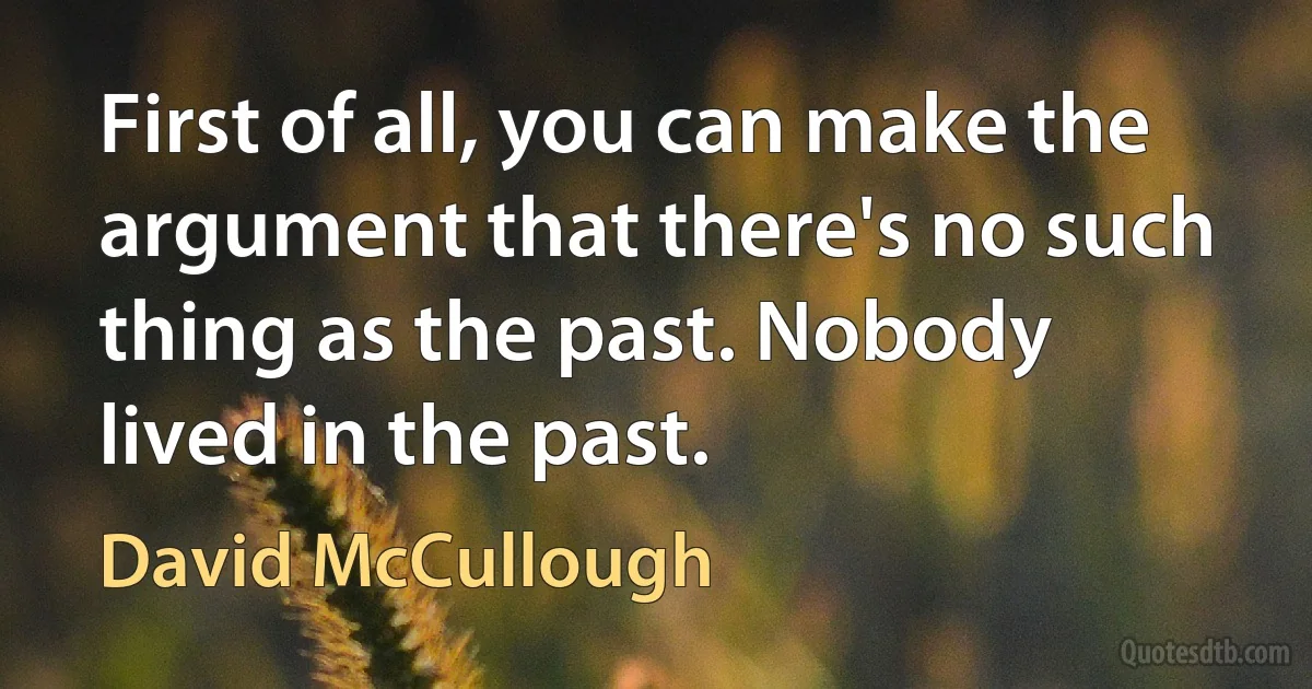 First of all, you can make the argument that there's no such thing as the past. Nobody lived in the past. (David McCullough)