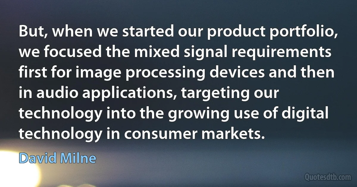 But, when we started our product portfolio, we focused the mixed signal requirements first for image processing devices and then in audio applications, targeting our technology into the growing use of digital technology in consumer markets. (David Milne)