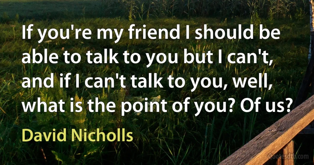 If you're my friend I should be able to talk to you but I can't, and if I can't talk to you, well, what is the point of you? Of us? (David Nicholls)