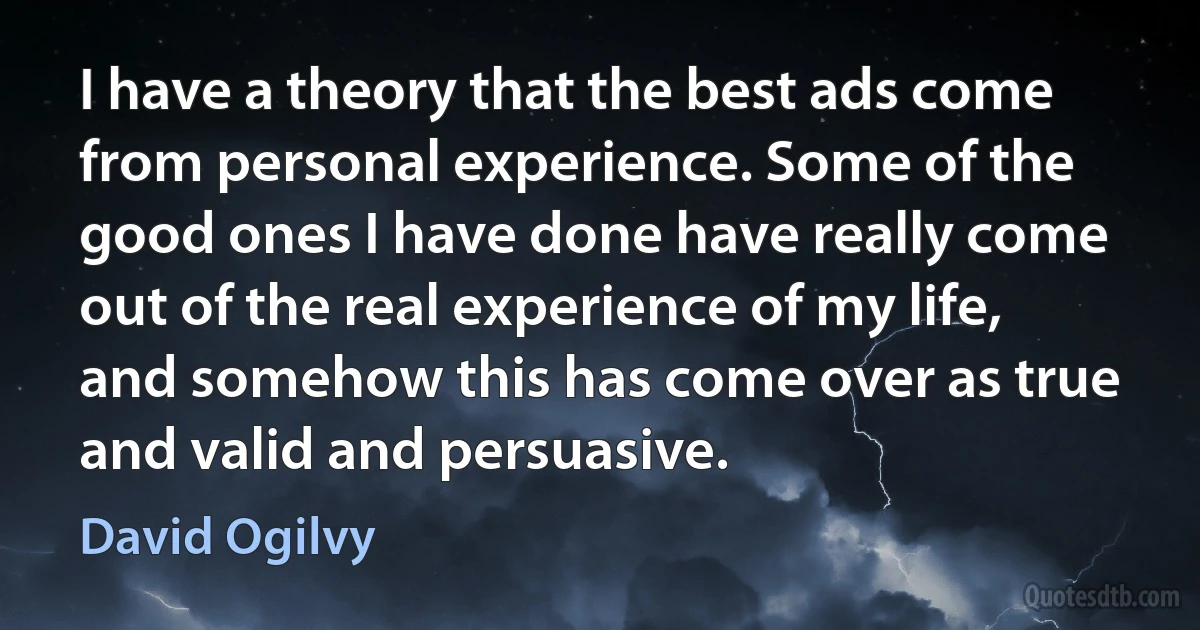 I have a theory that the best ads come from personal experience. Some of the good ones I have done have really come out of the real experience of my life, and somehow this has come over as true and valid and persuasive. (David Ogilvy)