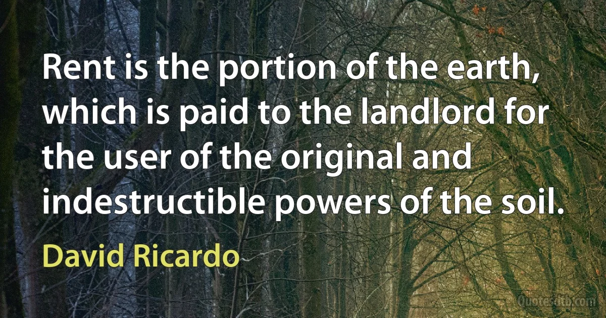 Rent is the portion of the earth, which is paid to the landlord for the user of the original and indestructible powers of the soil. (David Ricardo)