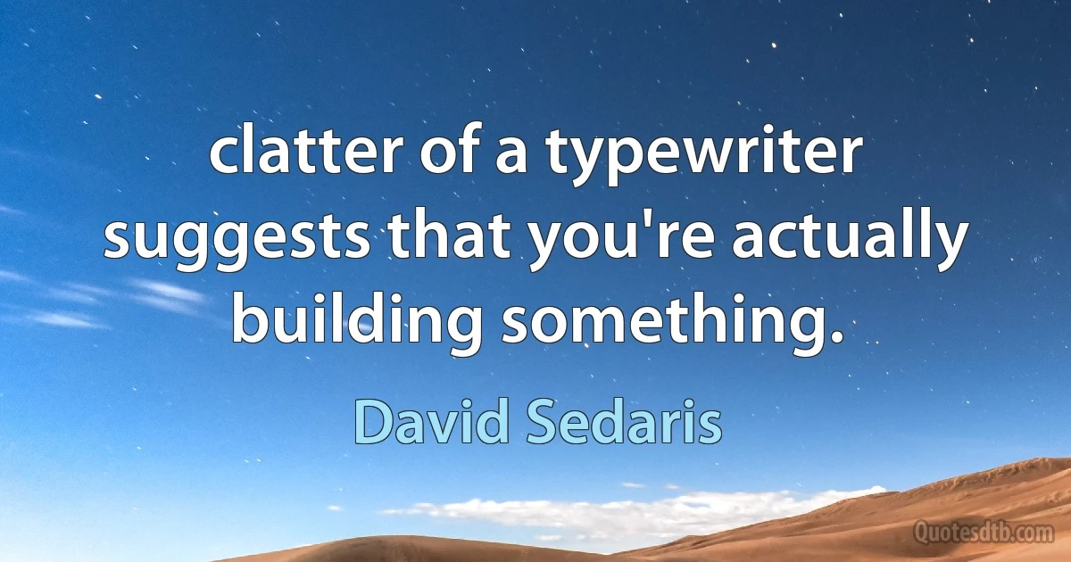 clatter of a typewriter suggests that you're actually building something. (David Sedaris)