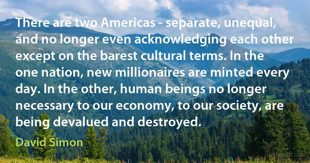 There are two Americas - separate, unequal, and no longer even acknowledging each other except on the barest cultural terms. In the one nation, new millionaires are minted every day. In the other, human beings no longer necessary to our economy, to our society, are being devalued and destroyed. (David Simon)