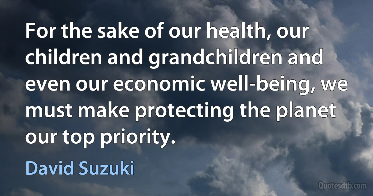 For the sake of our health, our children and grandchildren and even our economic well-being, we must make protecting the planet our top priority. (David Suzuki)