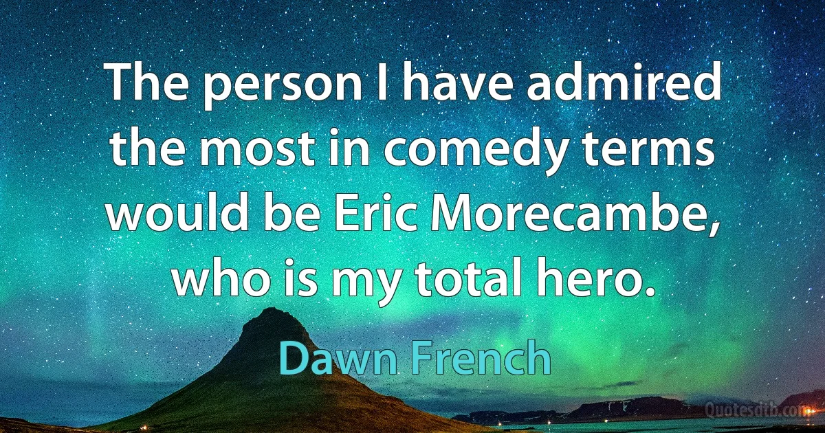 The person I have admired the most in comedy terms would be Eric Morecambe, who is my total hero. (Dawn French)