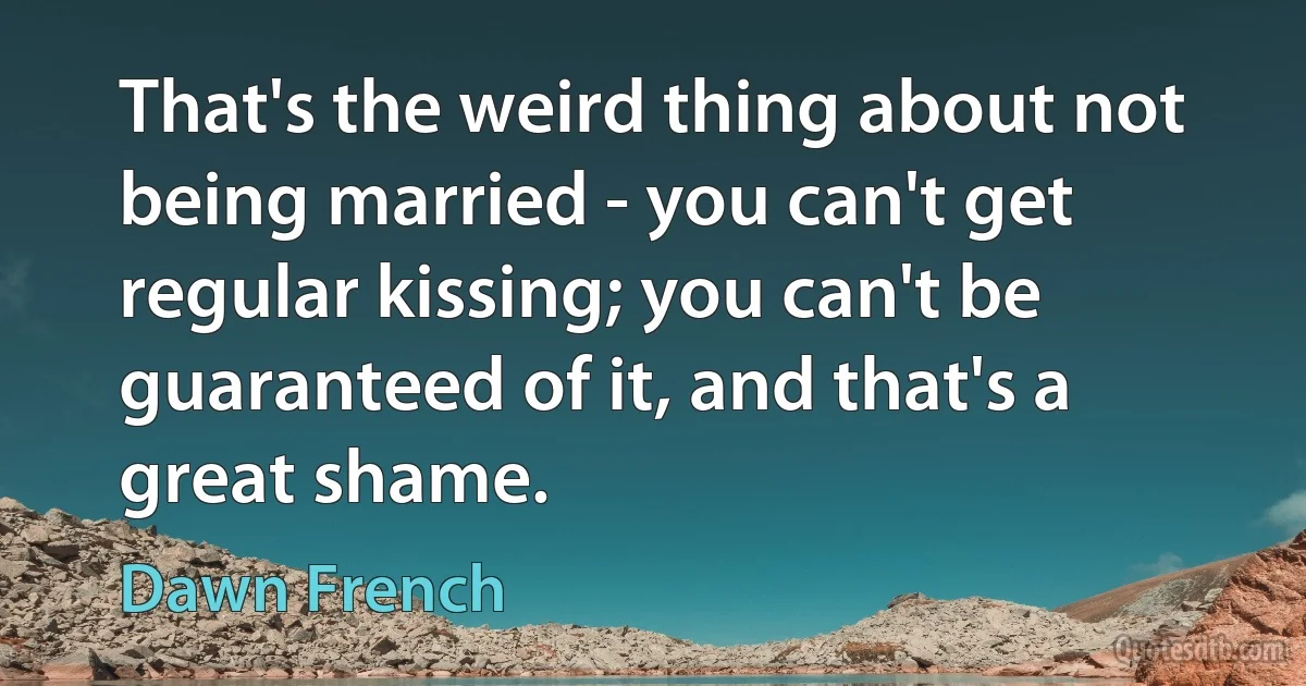 That's the weird thing about not being married - you can't get regular kissing; you can't be guaranteed of it, and that's a great shame. (Dawn French)