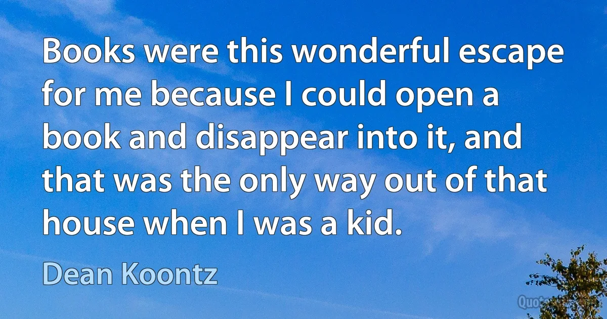 Books were this wonderful escape for me because I could open a book and disappear into it, and that was the only way out of that house when I was a kid. (Dean Koontz)