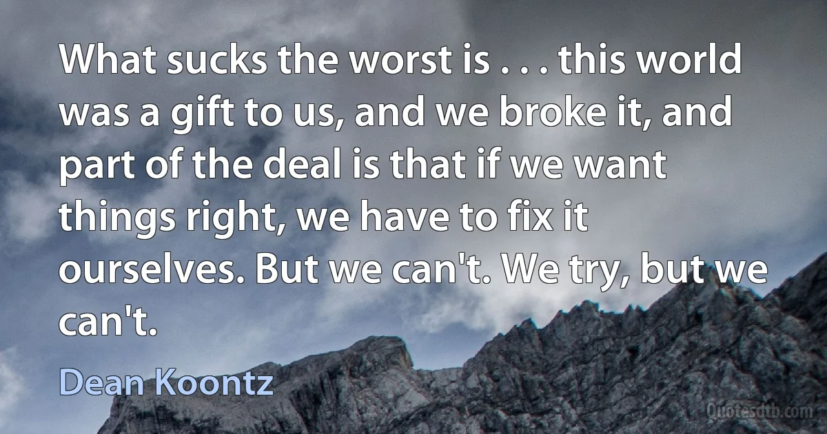 What sucks the worst is . . . this world was a gift to us, and we broke it, and part of the deal is that if we want things right, we have to fix it ourselves. But we can't. We try, but we can't. (Dean Koontz)