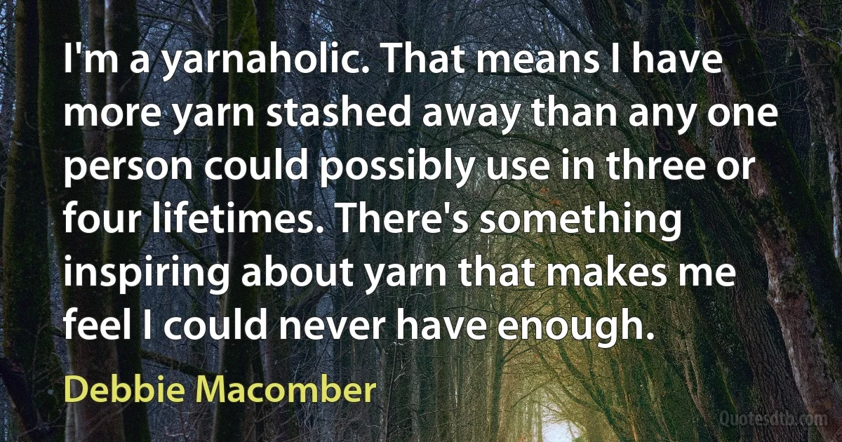 I'm a yarnaholic. That means I have more yarn stashed away than any one person could possibly use in three or four lifetimes. There's something inspiring about yarn that makes me feel I could never have enough. (Debbie Macomber)