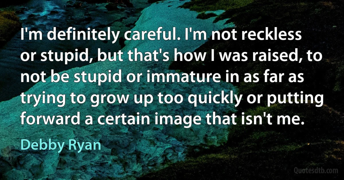 I'm definitely careful. I'm not reckless or stupid, but that's how I was raised, to not be stupid or immature in as far as trying to grow up too quickly or putting forward a certain image that isn't me. (Debby Ryan)