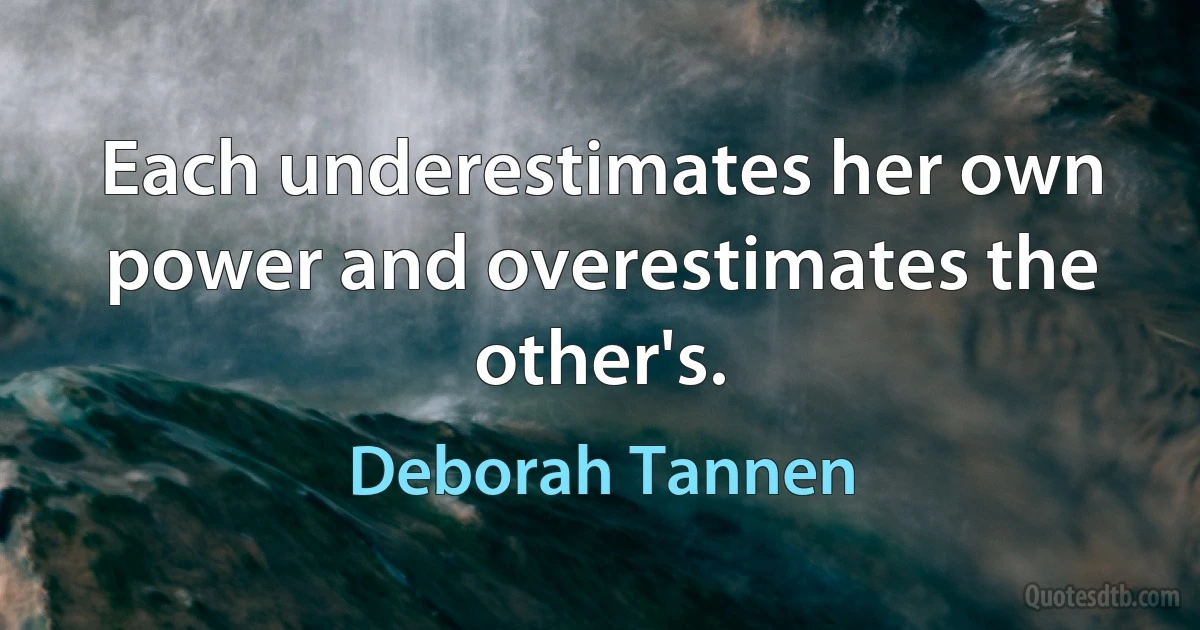 Each underestimates her own power and overestimates the other's. (Deborah Tannen)