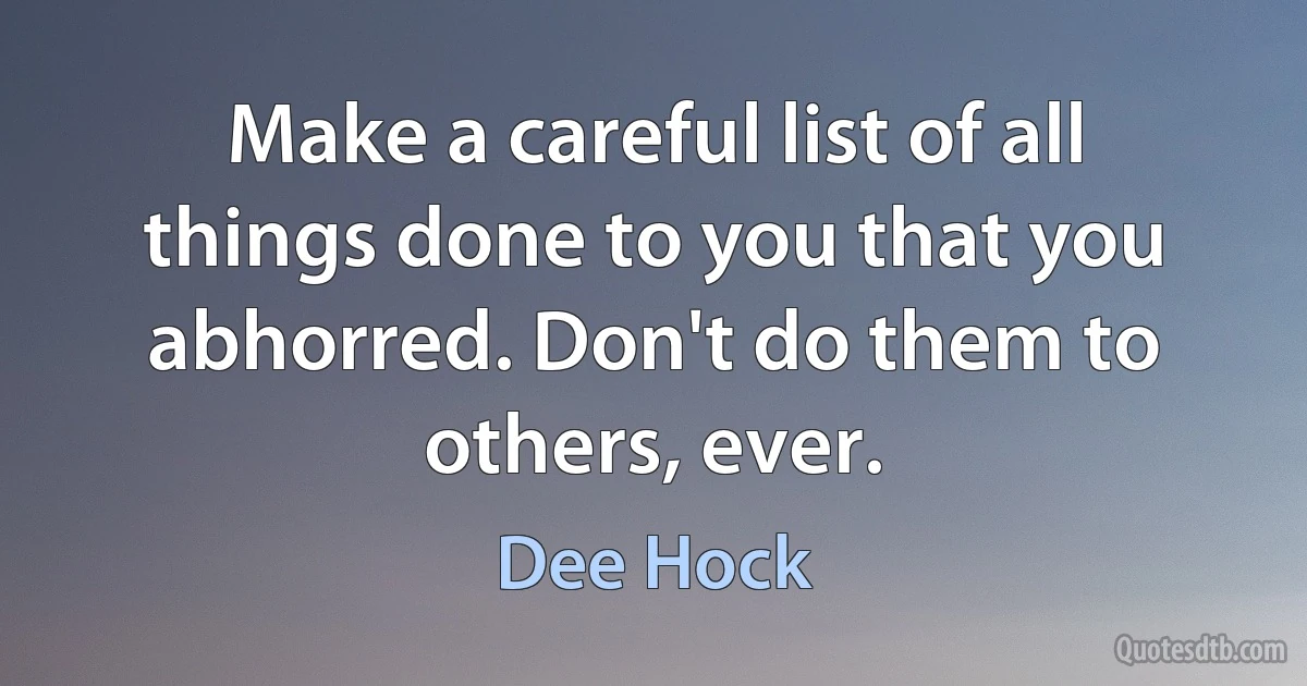 Make a careful list of all things done to you that you abhorred. Don't do them to others, ever. (Dee Hock)