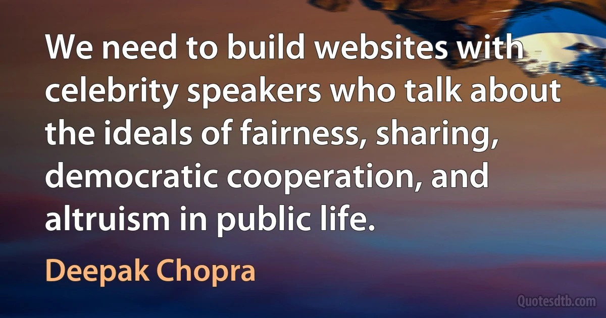 We need to build websites with celebrity speakers who talk about the ideals of fairness, sharing, democratic cooperation, and altruism in public life. (Deepak Chopra)