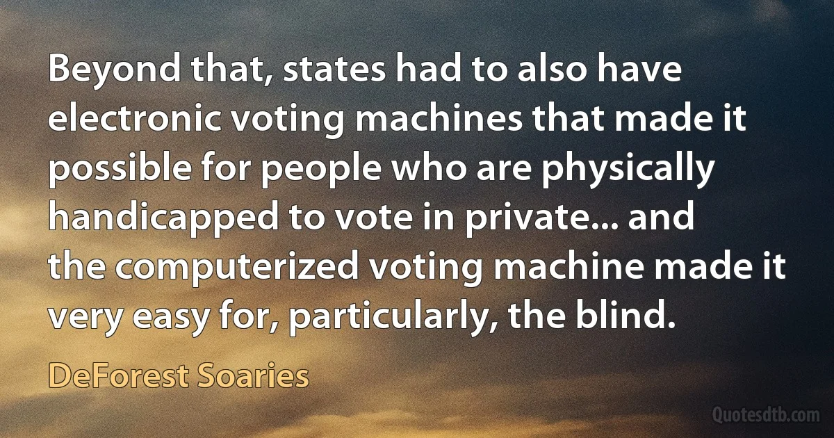 Beyond that, states had to also have electronic voting machines that made it possible for people who are physically handicapped to vote in private... and the computerized voting machine made it very easy for, particularly, the blind. (DeForest Soaries)