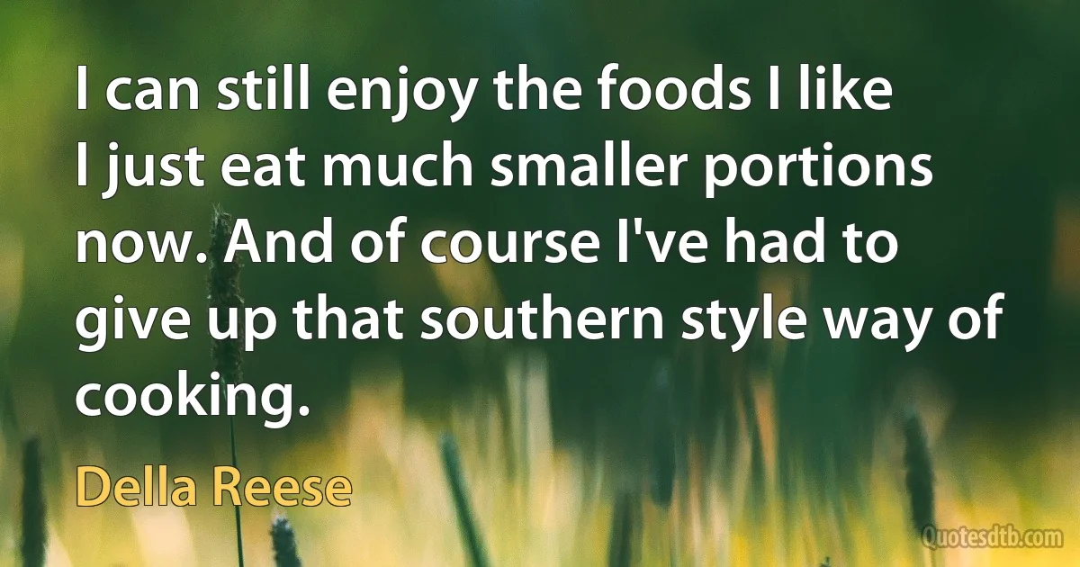 I can still enjoy the foods I like I just eat much smaller portions now. And of course I've had to give up that southern style way of cooking. (Della Reese)