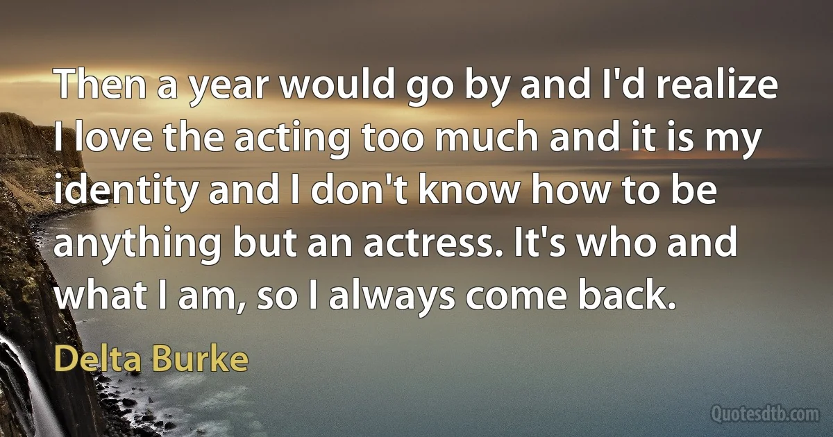 Then a year would go by and I'd realize I love the acting too much and it is my identity and I don't know how to be anything but an actress. It's who and what I am, so I always come back. (Delta Burke)