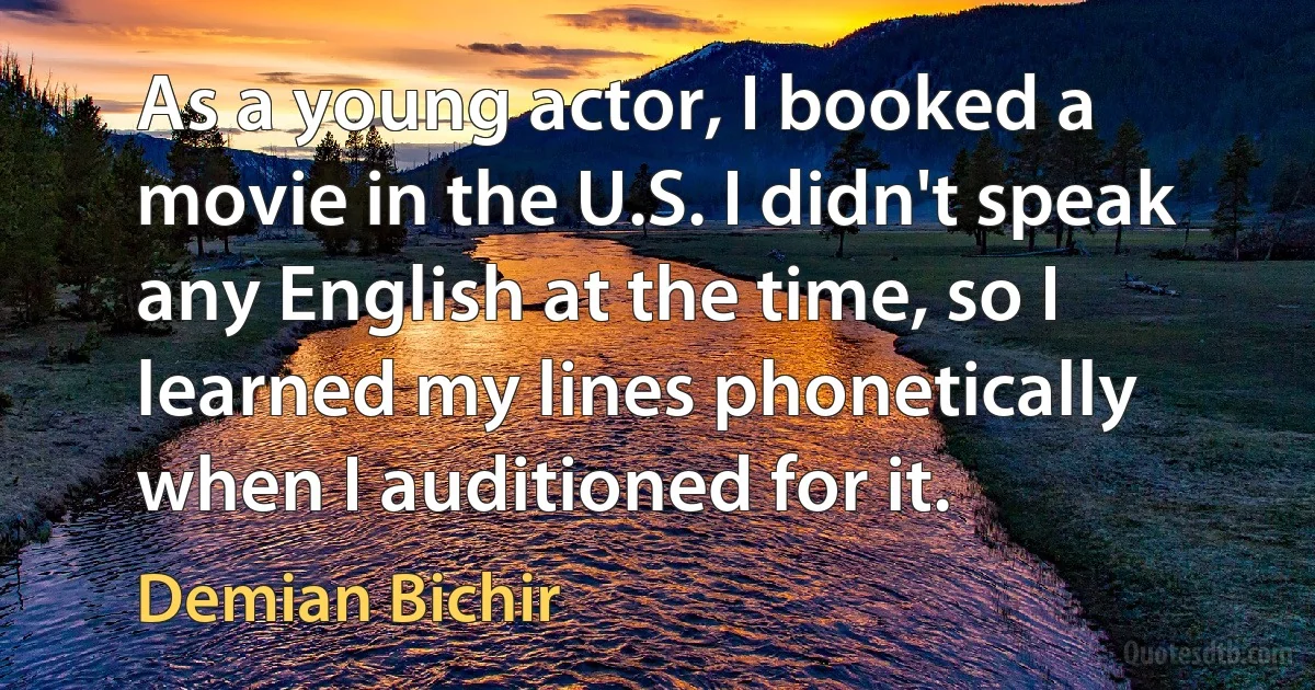 As a young actor, I booked a movie in the U.S. I didn't speak any English at the time, so I learned my lines phonetically when I auditioned for it. (Demian Bichir)