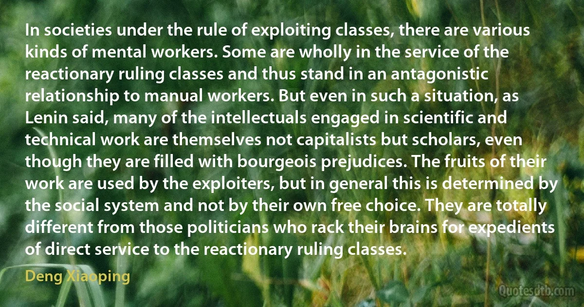 In societies under the rule of exploiting classes, there are various kinds of mental workers. Some are wholly in the service of the reactionary ruling classes and thus stand in an antagonistic relationship to manual workers. But even in such a situation, as Lenin said, many of the intellectuals engaged in scientific and technical work are themselves not capitalists but scholars, even though they are filled with bourgeois prejudices. The fruits of their work are used by the exploiters, but in general this is determined by the social system and not by their own free choice. They are totally different from those politicians who rack their brains for expedients of direct service to the reactionary ruling classes. (Deng Xiaoping)