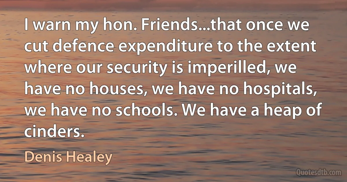 I warn my hon. Friends...that once we cut defence expenditure to the extent where our security is imperilled, we have no houses, we have no hospitals, we have no schools. We have a heap of cinders. (Denis Healey)