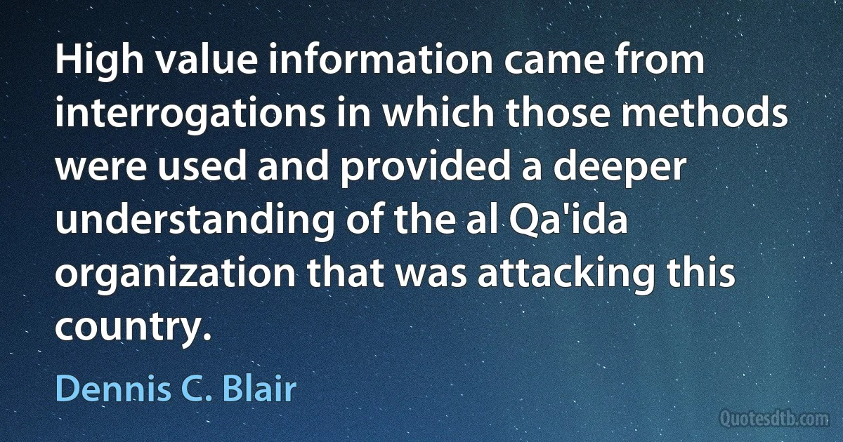 High value information came from interrogations in which those methods were used and provided a deeper understanding of the al Qa'ida organization that was attacking this country. (Dennis C. Blair)