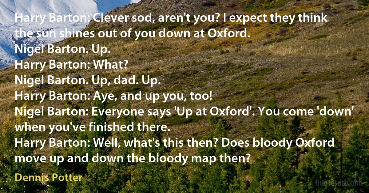 Harry Barton: Clever sod, aren't you? I expect they think the sun shines out of you down at Oxford.
Nigel Barton. Up.
Harry Barton: What?
Nigel Barton. Up, dad. Up.
Harry Barton: Aye, and up you, too!
Nigel Barton: Everyone says 'Up at Oxford'. You come 'down' when you've finished there.
Harry Barton: Well, what's this then? Does bloody Oxford move up and down the bloody map then? (Dennis Potter)