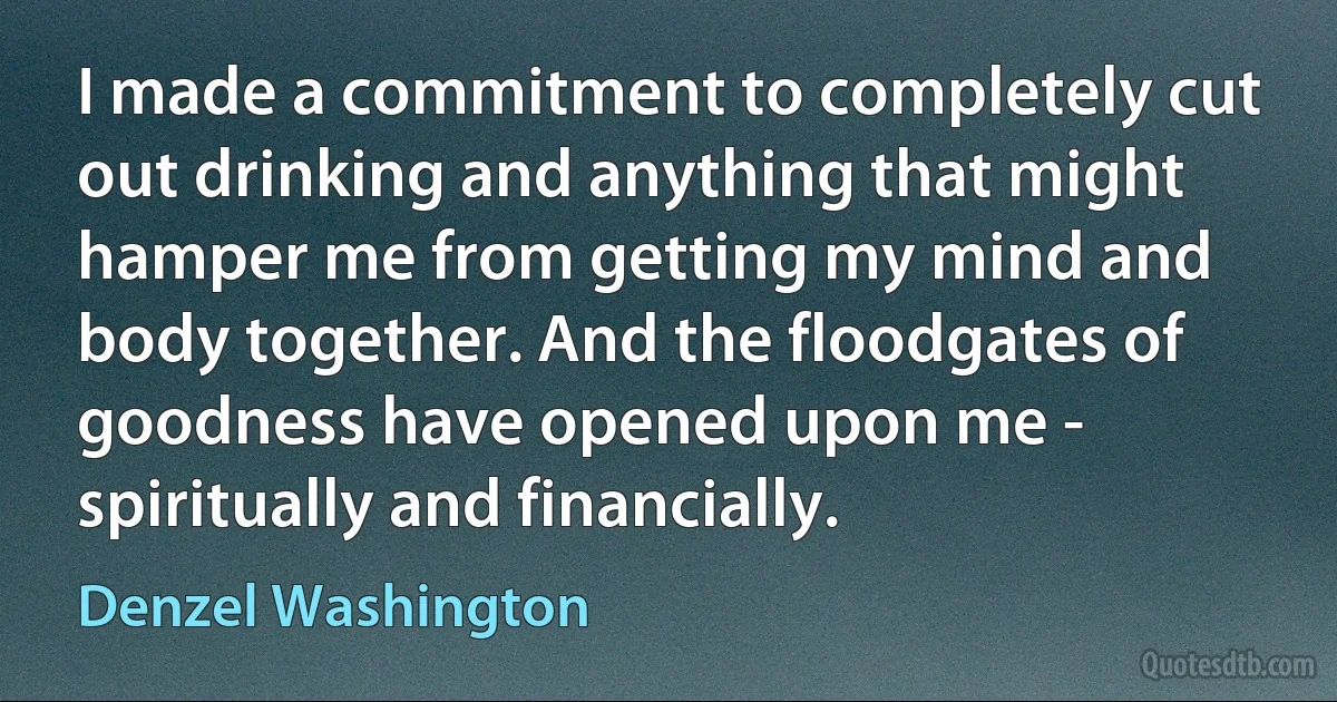 I made a commitment to completely cut out drinking and anything that might hamper me from getting my mind and body together. And the floodgates of goodness have opened upon me - spiritually and financially. (Denzel Washington)