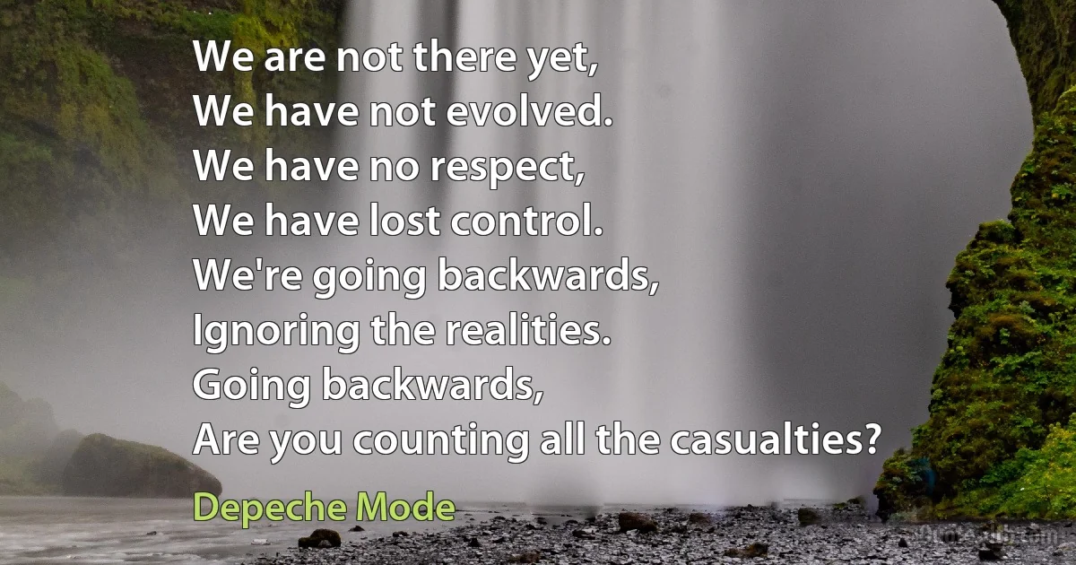 We are not there yet,
We have not evolved.
We have no respect,
We have lost control.
We're going backwards,
Ignoring the realities.
Going backwards,
Are you counting all the casualties? (Depeche Mode)