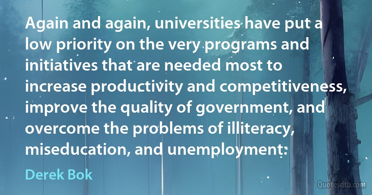 Again and again, universities have put a low priority on the very programs and initiatives that are needed most to increase productivity and competitiveness, improve the quality of government, and overcome the problems of illiteracy, miseducation, and unemployment. (Derek Bok)